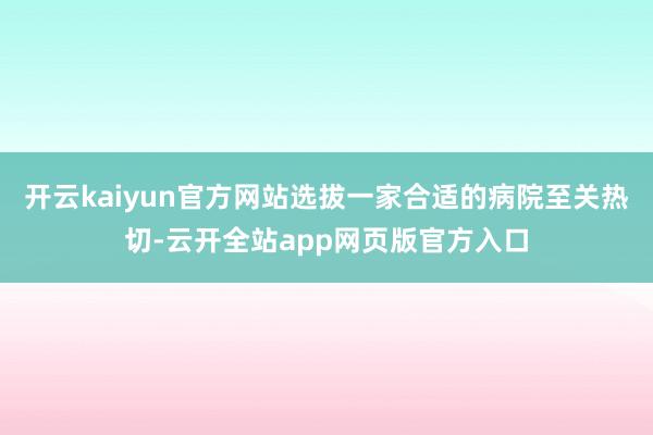开云kaiyun官方网站选拔一家合适的病院至关热切-云开全站app网页版官方入口