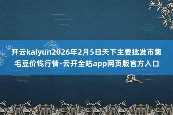 开云kaiyun2026年2月5日天下主要批发市集毛豆价钱行情-云开全站app网页版官方入口