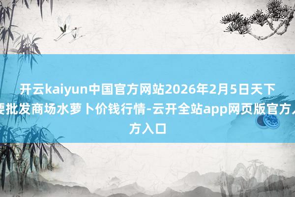 开云kaiyun中国官方网站2026年2月5日天下主要批发商场水萝卜价钱行情-云开全站app网页版官方入口